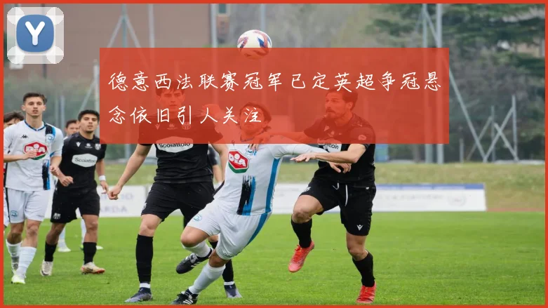 德意西法联赛冠军已定英超争冠悬念依旧引人关注