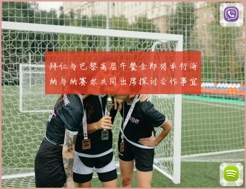拜仁与巴黎高层午餐会即将举行海纳与纳赛尔共同出席探讨合作事宜