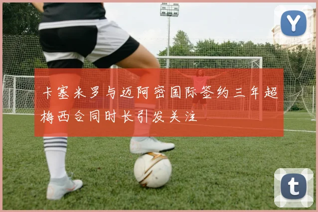 卡塞米罗与迈阿密国际签约三年超梅西合同时长引发关注