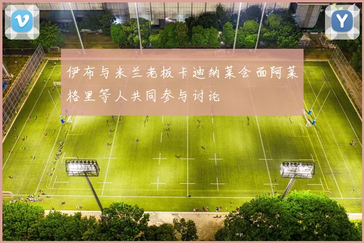 伊布与米兰老板卡迪纳莱会面阿莱格里等人共同参与讨论
