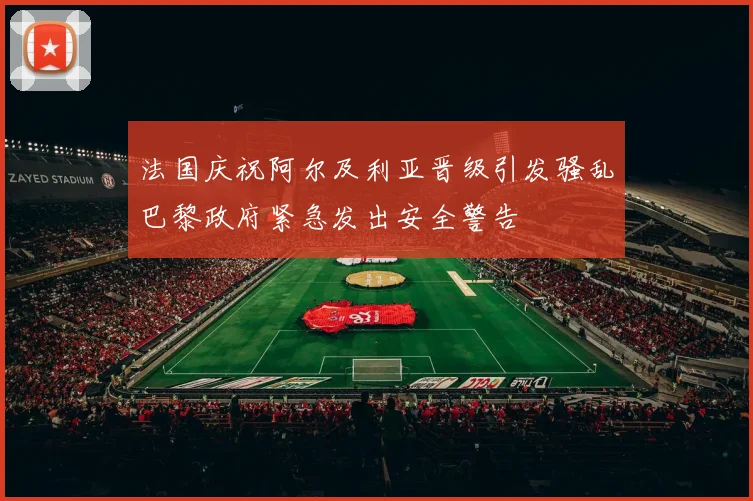 法国庆祝阿尔及利亚晋级引发骚乱巴黎政府紧急发出安全警告