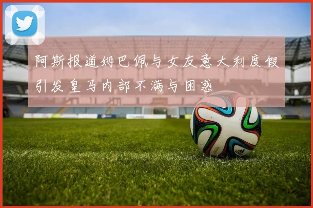 阿斯报道姆巴佩与女友意大利度假引发皇马内部不满与困惑