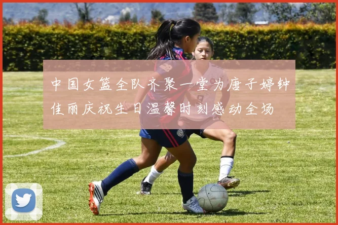 中国女篮全队齐聚一堂为唐子婷钟佳丽庆祝生日温馨时刻感动全场