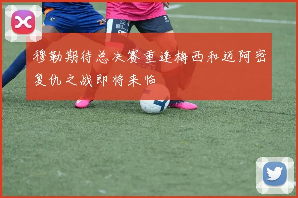 穆勒期待总决赛重逢梅西和迈阿密复仇之战即将来临