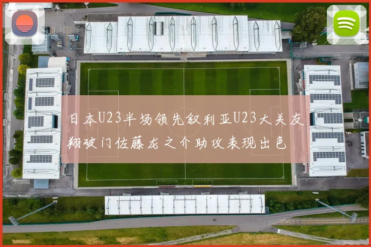 日本U23半场领先叙利亚U23大关友翔破门佐藤龙之介助攻表现出色