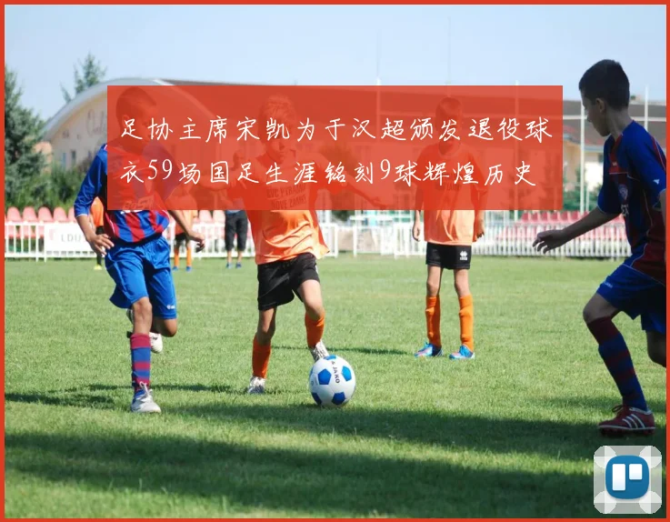 足协主席宋凯为于汉超颁发退役球衣59场国足生涯铭刻9球辉煌历史