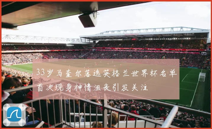 33岁马奎尔落选英格兰世界杯名单首次现身神情沮丧引发关注