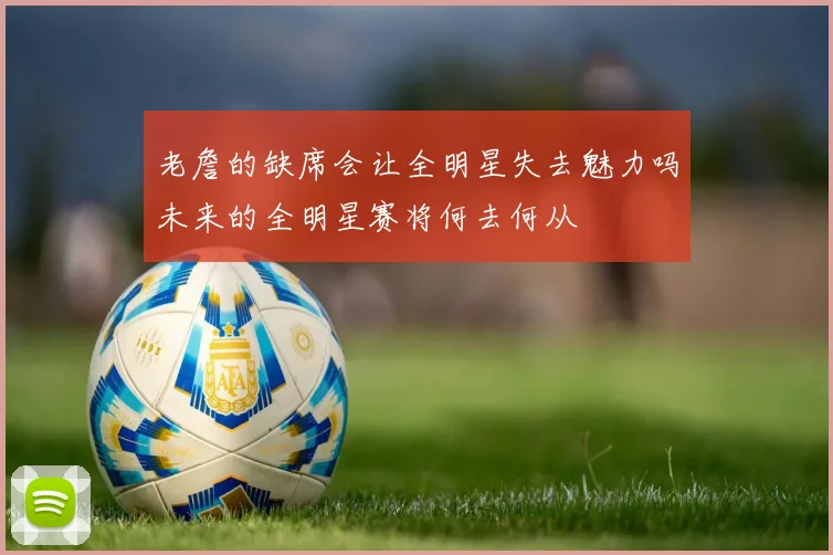 老詹的缺席会让全明星失去魅力吗未来的全明星赛将何去何从