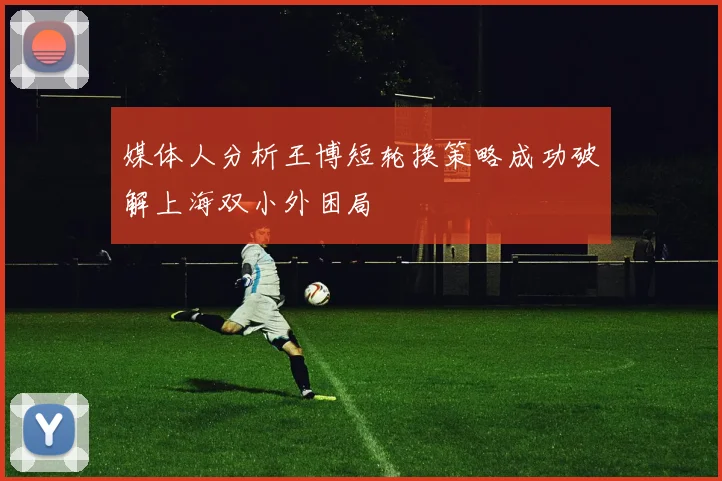 媒体人分析王博短轮换策略成功破解上海双小外困局